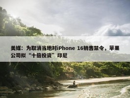 美媒：为取消当地对iPhone 16销售禁令，苹果公司拟“十倍投资”印尼