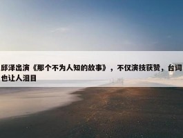 邱泽出演《那个不为人知的故事》，不仅演技获赞，台词也让人泪目