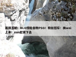 赢得丑陋！BLG惊险击败PSG！粉丝怒斥：换wei上来！xun赶紧下去