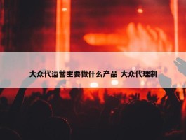 大众代运营主要做什么产品 大众代理制