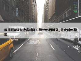 欧国联A级淘汰赛对阵：荷兰vs西班牙_意大利vs德国