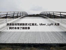 滴滴自动驾驶融资3亿美元，Uber_Lyft 大涨，网约车有了新故事