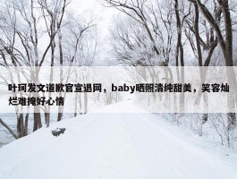 叶珂发文道歉官宣退网，baby晒照清纯甜美，笑容灿烂难掩好心情