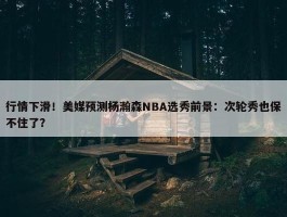 行情下滑！美媒预测杨瀚森NBA选秀前景：次轮秀也保不住了？