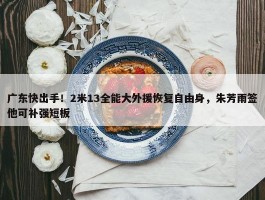 广东快出手！2米13全能大外援恢复自由身，朱芳雨签他可补强短板