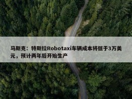 马斯克：特斯拉Robotaxi车辆成本将低于3万美元，预计两年后开始生产