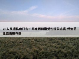 76人又遭伤病打击：马克西拇指受伤提前退赛 乔治恩比德也在养伤