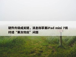 硬件升级成关键，消息称苹果iPad mini 7将终结“果冻效应”问题