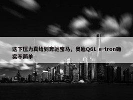 这下压力真给到奔驰宝马，奥迪Q6L e-tron确实不简单