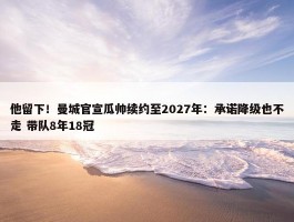 他留下！曼城官宣瓜帅续约至2027年：承诺降级也不走 带队8年18冠