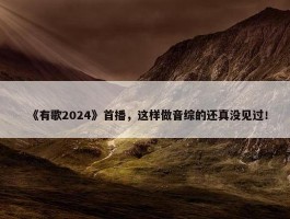 《有歌2024》首播，这样做音综的还真没见过！