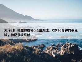 大冷门！利雅得胜利0-1遭淘汰，C罗96分钟罚丢点球，神纪录被终结