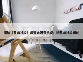 撞脸《星鸣特攻》袭警大妈引热议：玩星鸣特攻玩的