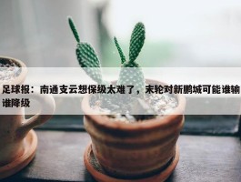 足球报：南通支云想保级太难了，末轮对新鹏城可能谁输谁降级