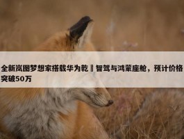 全新岚图梦想家搭载华为乾崑智驾与鸿蒙座舱，预计价格突破50万