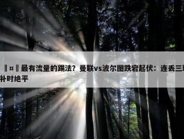 🤔最有流量的踢法？曼联vs波尔图跌宕起伏：连丢三球+补时绝平