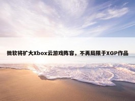 微软将扩大Xbox云游戏阵容，不再局限于XGP作品