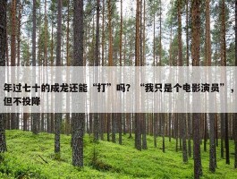 年过七十的成龙还能“打”吗？“我只是个电影演员”，但不投降