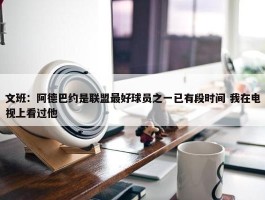 文班：阿德巴约是联盟最好球员之一已有段时间 我在电视上看过他