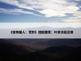 《怪物猎人：荒野》捏脸图赏：叶奈法超还原