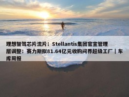 理想智驾芯片流片；Stellantis集团官宣管理层调整；赛力斯拟81.64亿元收购问界超级工厂｜车库周报