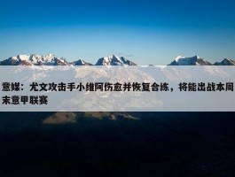 意媒：尤文攻击手小维阿伤愈并恢复合练，将能出战本周末意甲联赛