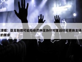 津媒：亚足联很可能拒绝巴林足协针对客战印尼更换主场的要求