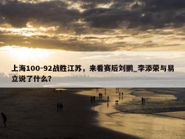 上海100-92战胜江苏，来看赛后刘鹏_李添荣与易立说了什么？