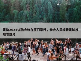 足协2024诚信会议在厦门举行，参会人员观看足球反腐专题片