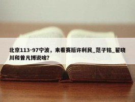 北京113-97宁波，来看赛后许利民_范子铭_翟晓川和曾凡博说啥？