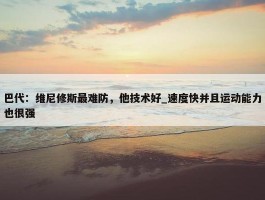 巴代：维尼修斯最难防，他技术好_速度快并且运动能力也很强