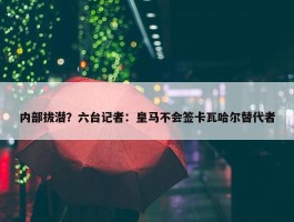 内部拔潜？六台记者：皇马不会签卡瓦哈尔替代者