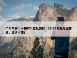 广州车展：小鹏P7+首批交付，18.68万起标配智驾，该选中配？