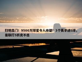 扫地出门！9500万球星令人绝望：3个赛季进5球，曼联打5折卖不出