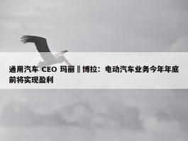 通用汽车 CEO 玛丽・博拉：电动汽车业务今年年底前将实现盈利