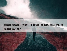 同曦换帅结束三连败！王睿泽打满48分钟16中6 落选男篮成心病？