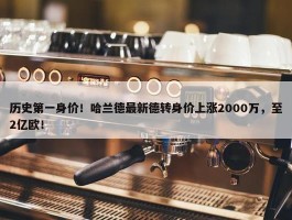 历史第一身价！哈兰德最新德转身价上涨2000万，至2亿欧！