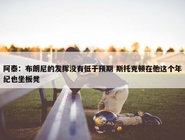 阿泰：布朗尼的发挥没有低于预期 斯托克顿在他这个年纪也坐板凳