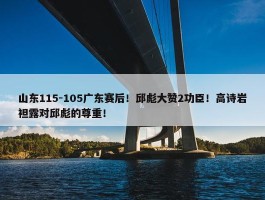 山东115-105广东赛后！邱彪大赞2功臣！高诗岩袒露对邱彪的尊重！