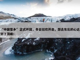 “中国雪乡”正式开园，冬日狂欢开启，想去东北的心达到了顶峰！