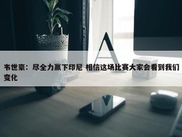 韦世豪：尽全力赢下印尼 相信这场比赛大家会看到我们变化