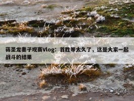 蒋圣龙妻子观赛Vlog：首胜等太久了，这是大家一起战斗的结果