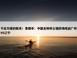 千丝万缕的联系！麦穗丰：中国主帅郭士强到场观战广州VS辽宁