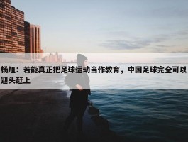 杨旭：若能真正把足球运动当作教育，中国足球完全可以迎头赶上