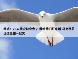 路威：76人情况被夸大了 我给他们打电话 马克西恩比德坐在一起笑