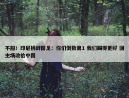 不服！印尼挑衅国足：你们倒数第1 我们踢得更好 回主场收拾中国