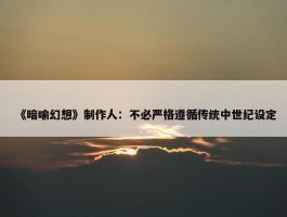 《暗喻幻想》制作人：不必严格遵循传统中世纪设定