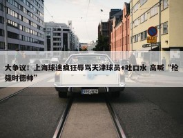 大争议！上海球迷疯狂辱骂天津球员+吐口水 高喊“枪毙时德帅”