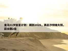 皇马31岁巨星计划：踢到2026，再去沙特赚大钱，薪水翻2倍