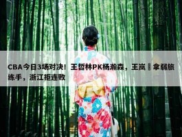 CBA今日3场对决！王哲林PK杨瀚森，王岚嵚拿弱旅练手，浙江拒连败